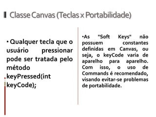 ClasseCanvas (Teclas x Portabilidade)

                         •As    "Soft   Keys"    não
• Qualquer tecla que o   possuem           constantes
usuário    pressionar    definidas em Canvas, ou
                         seja, o keyCode varia de
pode ser tratada pelo    aparelho para aparelho.
método                   Com isso, o uso de
                         Commands é recomendado,
keyPressed(int           visando evitar-se problemas
keyCode);                de portabilidade.
 