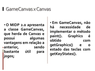 GameCanvas x Canvas

                         • Em GameCanvas, não
• O MIDP 2.0 apresenta
                         há necessidade de
a classe GameCanvas,
                         implementar o método
que herda de Canvas e
                         paint(). Graphics é
possui        algumas
                         obtido            com
vantagens em relação a
                         getGraphics()   e   o
anterior,        sendo
                         estado das teclas com
bastante   útil   para
                         getKeyStates().
jogos;
 