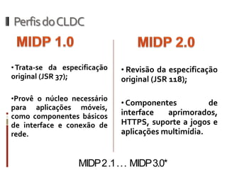 Perfis do CLDC


• Trata-se da especificação     • Revisão da especificação
original (JSR 37);              original (JSR 118);

•Provê o núcleo necessário
                                • Componentes          de
para aplicações móveis,
como componentes básicos        interface   aprimorados,
de interface e conexão de       HTTPS, suporte a jogos e
rede.                           aplicações multimídia.


                     MIDP 2 .1 . . . MIDP 3.0*
 