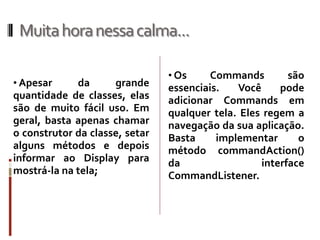 Muita hora nessa calma...

                                • Os     Commands       são
• Apesar     da      grande     essenciais.   Você     pode
quantidade de classes, elas     adicionar Commands em
são de muito fácil uso. Em      qualquer tela. Eles regem a
geral, basta apenas chamar      navegação da sua aplicação.
o construtor da classe, setar   Basta   implementar       o
alguns métodos e depois         método commandAction()
informar ao Display para        da                interface
mostrá-la na tela;              CommandListener.
 