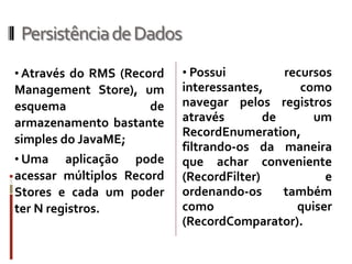 Persistência de Dados
• Através do RMS (Record   • Possui          recursos
Management Store), um      interessantes,       como
esquema             de     navegar pelos registros
armazenamento bastante     através        de      um
                           RecordEnumeration,
simples do JavaME;
                           filtrando-os da maneira
• Uma    aplicação pode    que achar conveniente
acessar múltiplos Record   (RecordFilter)           e
Stores e cada um poder     ordenando-os      também
ter N registros.           como                quiser
                           (RecordComparator).
 
