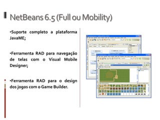 NetBeans 6.5 (Full ou Mobility)
•Suporte completo a plataforma
JavaME;


•Ferramenta RAD para navegação
de telas com o Visual Mobile
Designer;


•Ferramenta RAD para o design
dos jogos com o Game Builder.
 