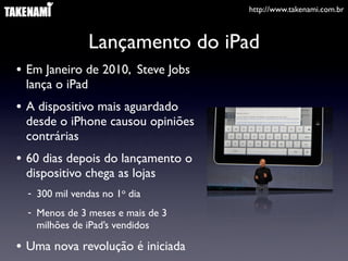 http://www.takenami.com.br
Lançamento do iPad
• Em Janeiro de 2010, Steve Jobs
lança o iPad
• A dispositivo mais aguardado
desde o iPhone causou opiniões
contrárias
• 60 dias depois do lançamento o
dispositivo chega as lojas
- 300 mil vendas no 1o dia
- Menos de 3 meses e mais de 3
milhões de iPad’s vendidos
• Uma nova revolução é iniciada
 