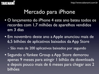 http://www.takenami.com.br
Mercado para iPhone
• O lançamento do iPhone 4 este ano bateu todos os
recordes com 1,7 milhões de aparelhos vendidos
em 3 dias
• Em novembro deste ano a Apple anunciou mais de
6,5 bilhões de aplicativos baixados da App Store
- São mais de 200 aplicativos baixados por segundo
• Segundo oYankee Group a App Store demorou
apenas 9 meses para atingir 1 bilhão de downloads
e depois pouco mais de 6 meses para chegar aos 2
bilhões
 