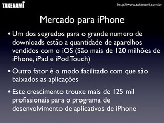http://www.takenami.com.br
Mercado para iPhone
• Um dos segredos para o grande numero de
downloads estão a quantidade de aparelhos
vendidos com o iOS (São mais de 120 milhões de
iPhone, iPad e iPod Touch)
• Outro fator é o modo facilitado com que são
baixados as aplicações
• Este crescimento trouxe mais de 125 mil
proﬁssionais para o programa de
desenvolvimento de aplicativos de iPhone
 