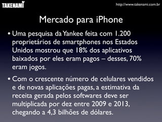 http://www.takenami.com.br
Mercado para iPhone
• Uma pesquisa daYankee feita com 1.200
proprietários de smartphones nos Estados
Unidos mostrou que 18% dos aplicativos
baixados por eles eram pagos – desses, 70%
eram jogos.
• Com o crescente número de celulares vendidos
e de novas aplicações pagas, a estimativa da
receita gerada pelos softwares deve ser
multiplicada por dez entre 2009 e 2013,
chegando a 4,3 bilhões de dólares.
 