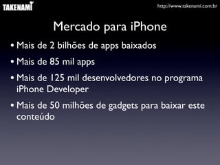 http://www.takenami.com.br
Mercado para iPhone
• Mais de 2 bilhões de apps baixados
• Mais de 85 mil apps
• Mais de 125 mil desenvolvedores no programa
iPhone Developer
• Mais de 50 milhões de gadgets para baixar este
conteúdo
 
