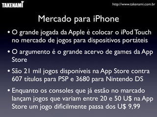http://www.takenami.com.br
Mercado para iPhone
• O grande jogada da Apple é colocar o iPod Touch
no mercado de jogos para dispositivos portáteis
• O argumento é o grande acervo de games da App
Store
• São 21 mil jogos disponíveis na App Store contra
607 títulos para PSP e 3680 para Nintendo DS
• Enquanto os consoles que já estão no marcado
lançam jogos que variam entre 20 e 50 U$ na App
Store um jogo diﬁcilmente passa dos U$ 9,99
 