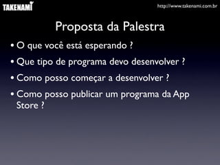 http://www.takenami.com.br
Proposta da Palestra
• O que você está esperando ?
• Que tipo de programa devo desenvolver ?
• Como posso começar a desenvolver ?
• Como posso publicar um programa da App
Store ?
 