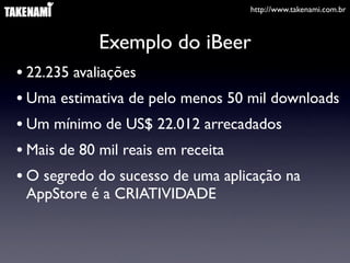 http://www.takenami.com.br
Exemplo do iBeer
• 22.235 avaliações
• Uma estimativa de pelo menos 50 mil downloads
• Um mínimo de US$ 22.012 arrecadados
• Mais de 80 mil reais em receita
• O segredo do sucesso de uma aplicação na
AppStore é a CRIATIVIDADE
 