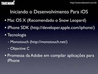 http://www.takenami.com.br
Iniciando o Desenvolvimento Para iOS
• Mac OS X (Recomendado o Snow Leopard)
• iPhone SDK (http://developer.apple.com/iphone/)
• Tecnologia
- Monotouch (http://monotouch.net/)
- Objective C
• Promessa da Adobe em compilar aplicações para
iPhone
 