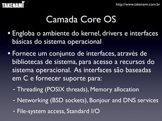 http://www.takenami.com.br
Camada Core OS
• Engloba o ambiente do kernel, drivers e interfaces
básicas do sistema operacional
• Fornece um conjunto de interfaces, através de
bibliotecas de sistema, para acesso a recursos do
sistema operacional. As interfaces são baseadas
em C e fornecer suporte para:
- Threading (POSIX threads), Memory allocation
- Networking (BSD sockets), Bonjour and DNS services
- File-system access, Standard I/O
 