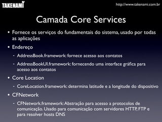 http://www.takenami.com.br
Camada Core Services
• Fornece os serviços do fundamentais do sistema, usado por todas
as aplicações
• Endereço
- AddressBook.framework: fornece acesso aos contatos
- AddressBookUI.framework: fornecendo uma interface gráﬁca para
acesso aos contatos
• Core Location
- CoreLocation.framework: determina latitude e a longitude do dispositivo
• CFNetwork
- CFNetwork.framework:Abstração para acesso a protocolos de
comunicação. Usado para comunicação com servidores HTTP, FTP e
para resolver hosts DNS
 