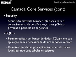 http://www.takenami.com.br
Camada Core Services (cont)
• Security
- Security.framework: Fornece interfaces para o
gerenciamento de certiﬁcados, chaves públicas,
privadas e políticas de segurança
• SQLite
- Permite utilizar um banco de dados SQLight em sua
aplicação sem a necessidade de um servidor remoto
- Permite criar, da própria aplicação, banco de dados
locais gerindo suas tabelas e registros
 