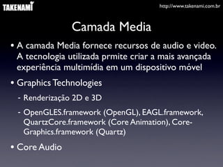 http://www.takenami.com.br
Camada Media
• A camada Media fornece recursos de audio e video.
A tecnologia utilizada prmite criar a mais avançada
experiência multimídia em um dispositivo móvel
• Graphics Technologies
- Renderização 2D e 3D
- OpenGLES.framework (OpenGL), EAGL.framework,
QuartzCore.framework (Core Animation), Core-
Graphics.framework (Quartz)
• Core Audio
 