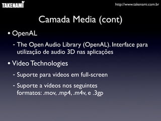 http://www.takenami.com.br
Camada Media (cont)
• OpenAL
- The Open Audio Library (OpenAL). Interface para
utilização de audio 3D nas aplicações
• Video Technologies
- Suporte para videos em full-screen
- Suporte a vídeos nos seguintes
formatos: .mov, .mp4, .m4v, e .3gp
 