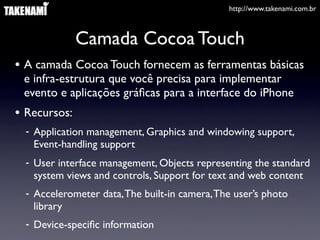 http://www.takenami.com.br
Camada Cocoa Touch
• A camada Cocoa Touch fornecem as ferramentas básicas
e infra-estrutura que você precisa para implementar
evento e aplicações gráﬁcas para a interface do iPhone
• Recursos:
- Application management, Graphics and windowing support,
Event-handling support
- User interface management, Objects representing the standard
system views and controls, Support for text and web content
- Accelerometer data,The built-in camera,The user’s photo
library
- Device-speciﬁc information
 