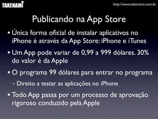 http://www.takenami.com.br
Publicando na App Store
• Única forma oﬁcial de instalar aplicativos no
iPhone é através da App Store: iPhone e iTunes
• Um App pode variar de 0,99 a 999 dólares. 30%
do valor é da Apple
• O programa 99 dólares para entrar no programa
- Direito a testar as aplicações no iPhone
• Todo App passa por um processo de aprovação
rigoroso conduzido pela Apple
 