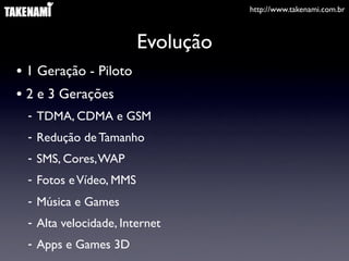 http://www.takenami.com.br
Evolução
• 1 Geração - Piloto
• 2 e 3 Gerações
- TDMA, CDMA e GSM
- Redução de Tamanho
- SMS, Cores,WAP
- Fotos eVídeo, MMS
- Música e Games
- Alta velocidade, Internet
- Apps e Games 3D
 