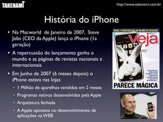 http://www.takenami.com.br
História do iPhone
• Na Macworld de Janeiro de 2007, Steve
Jobs (CEO da Apple) lança o iPhone (1a
geração)
• A repercussão do lançamento ganha o
mundo e as páginas de revistas nacionais e
internacionais
• Em Junho de 2007 (6 meses depois) o
iPhone estava nas lojas
- 1 Milhão de aparelhos vendidos em 2 meses
- Programas nativos desenvolvidos pela Apple
- Arquitetura fechada
- A Apple apostava no desenvolvimento de
aplicações na WEB
 