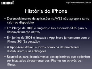 http://www.takenami.com.br
História do iPhone
• Desenvolvimento de aplicações na WEB não agregava tanto
valor ao dispositivo
• Em Março de 2008 é lançado o tão esperado SDK para o
desenvolvimento nativo
• Em Junho de 2008 é lançada a App Store juntamente com o
iPhone 3G (2a geração)
• A App Store deﬁniu a forma como os desenvolveres
distribuiriam suas aplicações
• Restrições para licenciamento dos aplicativos que poderiam
ser instalados diretamente dos iPhones ou através do
iTunes
 