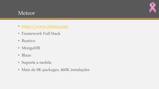 Meteor
• https://www.meteor.com
• Framework Full Stack
• Reativo
• MongoDB
• Blaze
• Suporte a mobile
• Mais de 8K packages, 460K instalações
 