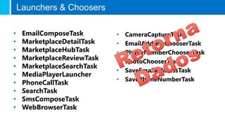 • EmailComposeTask
• MarketplaceDetailTask
• MarketplaceHubTask
• MarketplaceReviewTask
• MarketplaceSearchTask
• MediaPlayerLauncher
• PhoneCallTask
• SearchTask
• SmsComposeTask
• WebBrowserTask
• CameraCaptureTask
• EmailAddressChooserTask
• PhoneNumberChooserTask
• PhotoChooserTask
• SaveEmailAddressTask
• SavePhoneNumberTask
Launchers & Choosers
 