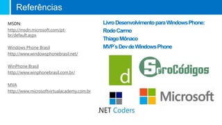 LivroDesenvolvimentoparaWindowsPhone:
RodoCarmo
ThiagoMônaco
MVP´sDevdeWindowsPhone
MSDN:
http://msdn.microsoft.com/pt-
br/default.aspx
Windows Phone Brasil
http://www.windowsphonebrasil.net/
WinPhone Brasil
http://www.winphonebrasil.com.br/
MVA
http://www.microsoftvirtualacademy.com.br
Referências
 