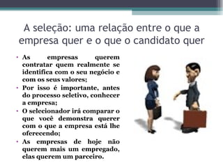 A seleção: uma relação entre o que a
empresa quer e o que o candidato quer
• As empresas querem
contratar quem realmente se
identifica com o seu negócio e
com os seus valores;
• Por isso é importante, antes
do processo seletivo, conhecer
a empresa;
• O selecionador irá comparar o
que você demonstra querer
com o que a empresa está lhe
oferecendo;
• As empresas de hoje não
querem mais um empregado,
elas querem um parceiro.
 
