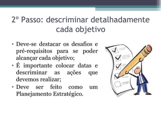 2º Passo: descriminar detalhadamente
cada objetivo
• Deve-se destacar os desafios e
pré-requisitos para se poder
alcançar cada objetivo;
• É importante colocar datas e
descriminar as ações que
devemos realizar;
• Deve ser feito como um
Planejamento Estratégico.
 