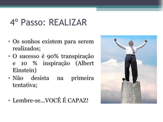 4º Passo: REALIZAR
• Os sonhos existem para serem
realizados;
• O sucesso é 90% transpiração
e 10 % inspiração (Albert
Einstein)
• Não desista na primeira
tentativa;
• Lembre-se...VOCÊ É CAPAZ!
 