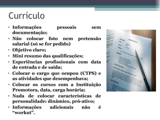 Currículo
• Informações pessoais sem
documentação;
• Não colocar foto nem pretensão
salarial (só se for pedido)
• Objetivo claro;
• Mini resumo das qualificações;
• Experiências profissionais com data
de entrada e de saída;
• Colocar o cargo que ocupou (CTPS) e
as atividades que desempenhava;
• Colocar os cursos com a Instituição
Promotora, data, carga horária;
• Nada de colocar características de
personalidade: dinâmico, pró-ativo;
• Informações adicionais não é
“workut”.
 