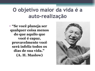 O objetivo maior da vida é a
auto-realização
• “Se você planeja ser
qualquer coisa menos
do que aquilo que
você é capaz,
provavelmente você
será infeliz todos os
dias de sua vida.”
(A. H. Maslow)
 