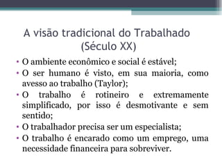 A visão tradicional do Trabalhado
(Século XX)
• O ambiente econômico e social é estável;
• O ser humano é visto, em sua maioria, como
avesso ao trabalho (Taylor);
• O trabalho é rotineiro e extremamente
simplificado, por isso é desmotivante e sem
sentido;
• O trabalhador precisa ser um especialista;
• O trabalho é encarado como um emprego, uma
necessidade financeira para sobreviver.
 
