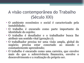 A visão contemporânea do Trabalho
(Século XXI)
• O ambiente econômico e social é caracterizado pela
instabilidade;
• O trabalho é encarado como parte importante da
identidade do sujeito;
• O trabalho é desafiador e o trabalhador busca lhe
atribuir um sentido vital (geração y);
• O trabalhador precisa ter uma visão ampla, global do
negócio; precisa estar conectado ao mundo e
constantemente aprendendo;
• O trabalho é encarado como uma carreira, que envolve
mais do que a sobrevivência financeira, envolve o
desenvolvimento e a realização do próprio ser.
 