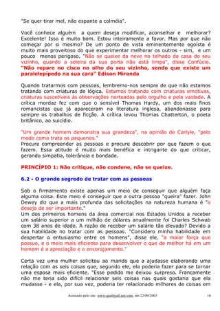 "Se quer tirar mel, não espante a colméia".

Você conhece alguém a quem deseja modificar, aconselhar e melhorar?
Excelente! Isso é muito bom. Estou inteiramente a favor. Mas por que não
começar por si mesmo? De um ponto de vista eminentemente egoísta é
muito mais proveitoso do que experimentar melhorar os outros - sim, e um
pouco menos perigoso. "Não se queixe da neve no telhado da casa do seu
vizinho, quando a soleira da sua porta não está limpa", disse Confúcio.
“Não repare no cisco no olho do seu vizinho, sendo que existe um
paralelepípedo na sua cara” Edison Miranda

Quando tratarmos com pessoas, lembremo-nos sempre de que não estamos
tratando com criaturas de lógica. Estamos tratando com criaturas emotivas,
criaturas suscetíveis às observações norteadas pelo orgulho e pela vaidade. A
crítica mordaz fez com que o sensível Thomas Hardy, um dos mais finos
romancistas que já apareceram na literatura inglesa, abandonasse para
sempre os trabalhos de ficção. A crítica levou Thomas Chatterton, o poeta
britânico, ao suicídio.

"Um grande homem demonstra sua grandeza", na opinião de Carlyle, "pelo
modo como trata os pequenos."
Procure compreender as pessoas e procure descobrir por que fazem o que
fazem. Essa atitude é muito mais benéfica e intrigante do que criticar,
gerando simpatia, tolerância e bondade.

PRINCÍPIO 1: Não critique, não condene, não se queixe.

6.2 - O grande segredo de tratar com as pessoas

Sob o firmamento existe apenas um meio de conseguir que alguém faça
alguma coisa. Este meio é conseguir que a outra pessoa "queira" fazer. John
Dewey diz que a mais profunda das solicitações na natureza humana é "o
desejo de ser importante."
Um dos primeiros homens da área comercial nos Estados Unidos a receber
um salário superior a um milhão de dólares anualmente foi Charles Schwab
com 38 anos de idade. A razão de receber um salário tão elevado? Devido a
sua habilidade no tratar com as pessoas. "Considero minha habilidade em
despertar o entusiasmo entre os homens", disse ele, "a maior força que
possuo, e o meio mais eficiente para desenvolver o que de melhor há em um
homem é a apreciação e o encorajamento."

Certa vez uma mulher solicitou ao marido que a ajudasse elaborando uma
relação com as seis coisas que, segundo ele, ela poderia fazer para se tornar
uma esposa mais eficiente. "Esse pedido me deixou surpreso. Francamente
não me teria sido difícil relacionar seis coisas nas quais gostaria que ela
mudasse - e ela, por sua vez, poderia ter relacionado milhares de coisas em

                   Acessado pelo site www.qualityall.net.com, em 22/09/2003   10
 