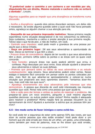"É preferível ceder o caminho a um cachorro a ser mordido por ele,
disputando-lhe um direito, Mesmo matando o cachorro não se evitará
a dentada". Lincoln.

Algumas sugestões para se impedir que uma divergência se transforme numa
discussão:

- Acolha a divergência: quando dois sócios discordam sempre, um deles não
é necessário. Se existe alguma questão sobre a qual você não havia pensado
antes, agradeça se alguém chamar a sua atenção para ela.

- Desconfie de sua primeira impressão instintiva: Nossa primeira reação
espontânea numa situação desagradável é de nos colocarmos na defensiva.
Seja cuidadoso, mantenha a calma e preste atenção à sua primeira reação.
Talvez seja o que há de pior, e não de melhor, em você.
- Controle seus impulsos: você pode medir a grandeza de uma pessoa por
aquilo que a deixa irritada.
- Ouça em primeiro lugar: Dê aos seus adversários a oportunidade de
falar. Deixe-os terminar o que têm a dizer.
- Procure áreas de concordância: depois de ter ouvido o que seus adversários
têm a dizer, primeiro reflita sobre os pontos e as áreas com os quais você
concorda.
- Seja honesto: procure áreas nas quais poderá admitir que errou e
   confesse. Peça desculpas por seus erros. Essa atitude ajudará a desarmar
   seus adversários e reduzir as suas defesas.
- Prometa que pensará sobre as idéias de seus adversários e as estude
cuidadosamente: seja sincero. Seus adversários podem estar certos. Nesse
estágio é bastante fácil concordar em pensar sobre os pontos colocados por
eles, mais fácil do que adiantar-se apressadamente e colocar-se numa
situação que propiciará aos seus oponentes dizerem: "tentamos dizer-lhe
isso, mas você não nos quis ouvir".
- Agradeça sinceramente aos seus adversários pelo interesse que eles
demonstram. A pessoa que discorda de você está interessada nas mesmas
questões que você. Pense nela como uma pessoa que quer ajudá-lo.
- Adie a ação para dar tempo a ambas as partes de repensar o problema. Ao
preparar-se para um novo encontro, pergunte a você mesmo algumas
questões decisivas: os outros podem estar certos? Minha reação é adequada
para resolver o problema? Minha reação fará as pessoas recuarem ou se
aproximarem de mim? Ajudará a aumentar a estima que as pessoas têm por
mim?

6.5 - Um modo certo de fazer inimigos e como evitá-los.

Se você pode ter a segurança de estar certo apenas 55% das vezes, por que
dizer às outras pessoas que elas estão erradas? Você pode dizer a um
homem que ele está errado por meio de um olhar, um gesto, uma entonação,
como também por meio de palavras, mas se lhe disser que está errado,

                  Acessado pelo site www.qualityall.net.com, em 22/09/2003   12
 