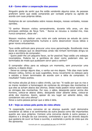 6.8 - Como obter a cooperação das pessoas

Ninguém gosta de sentir que lhe estão vendendo alguma coisa. As pessoas
preferem sentir que estão comprando por vontade própria ou agindo de
acordo com suas próprias idéias.

Gostamos de ser consultados sobre nossos desejos, nossas vontades, nossas
opiniões.

“O senhor Wesson visitou semanalmente, durante três anos, um dos
principais estilistas de Nova York. ' Nunca se recusou a receber-me, mas
nunca comprava', disse ele”.

Wesson resolveu dedicar uma noite em cada semana ao estudo de como
influenciar o comportamento humano e como desenvolver novas idéias e
gerar novos entusiasmos.

Teve então estímulo para procurar uma nova aproximação. Escolhendo meia
dúzia de esboços que os desenhistas ainda não tinham terminado dirigiu-se
para o escritório do comprador.
- Quero pedir-lhe um pequeno favor, se for possível.“Aqui estão uns esboços
incompletos. Poderia ter a gentileza de dizer como poderiam eles ser
terminados de modo que pudessem servir para o senhor?

O comprador olhou para os esboços um momento, sem pronunciar uma
palavra, e depois disse:
- Deixe-os comigo alguns dias, e venha ver-me depois. Três dias mais tarde
Wesson voltou, tomou as suas sugestões, levou novamente os esboços para
o estúdio e foram terminados de acordo com a idéia do comprador. O
resultado? Todos aceitos.

Há muitos séculos já dizia o sábio chinês, Lao tse: “A razão por que os rios e
os mares recebem a homenagem de centenas de córregos das montanhas é
que eles se acham abaixo dos últimos. Deste modo podem reinar sobre todos
os córregos das montanhas. Por isso, o sábio, desejando pairar acima dos
homens, coloca-se abaixo deles; desejando estar adiante deles, coloca-se
atrás dos mesmos. Assim, apesar do seu lugar ser adiante deles, não
consideram isto uma ofensa”.
Deixe a outra pessoa pensar que a idéia é dela.

6.9 - Veja as coisas pelo ponto de vista alheio

"A cooperação numa conversa só se alcança quando você demonstra
considerar as idéias e os sentimentos da outra pessoa como tão importantes
quanto aos seus próprios. Comece uma conversa dando à outra pessoa o
objetivo e a direção da sua conversa, controlando o que diz através daquilo
que gostaria de ouvir se fosse o ouvinte, e aceitando o ponto de vista que ela
lhe apresenta.
                   Acessado pelo site www.qualityall.net.com, em 22/09/2003   15
 