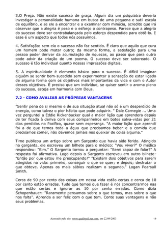 3.O Preço. Não existe sucesso de graça. Algum dia um psiquiatra deveria
investigar a personalidade humana em busca de uma pequena e sutil escala
de equilíbrio, e se ele a encontrar e a examinar com minúcia, acredito que irá
observar que a alegria é peso e o esforço o contrapeso. Parece que a alegria
do sucesso deve ser contrabalançada pelo esforço despendido para obtê-lo. E
esse é um aspecto que todos nós possuímos.

4. Satisfação: sem ela o sucesso não faz sentido. É claro que aquilo que cura
um homem pode matar outro; da mesma forma, a satisfação para uma
pessoa poder derivar da acumulação de riquezas, ao passo que para outra
pode advir da criação de um poema. O sucesso deve ser saboreado. O
sucesso é tão individual quanto nossas impressões digitais.

5. A espiritualidade é elemento básico para o sucesso. É difícil imaginar
alguém se sentir bem-sucedido sem experimentar a sensação de estar ligado
de alguma forma com os objetivos mais importantes da vida e com o Autor
desses objetivos. É preciso que um indivíduo, se quiser sentir o aroma pleno
do sucesso, esteja em harmonia com Deus.

7.2 - COMO AVALIAR AS PRÓPRIAS VANTAGENS

"Sentir pena de si mesmo e de sua situação atual não só é um desperdício de
energia, como talvez o pior hábito que pode adquirir. " Dale Carnegie ... Uma
vez perguntei a Eddie Rickenbacker qual a maior lição que aprendera depois
de ter ficado à deriva com seus companheiros em botes salva-vidas por 21
dias perdidos no Pacífico, quase sem esperança. "A maior lição que aprendi
foi a de que temos toda a água que precisamos beber e a comida que
precisamos comer, não devemos jamais nos queixar de coisa alguma."

Time publicou um artigo sobre um Sargento que havia sido ferido. Atingido
na garganta, ele escreveu um bilhete para o médico: "Vou viver?" O médico
respondeu: "Sim." O Sargento tornou a perguntar: "Serei capaz de falar?" A
resposta foi afirmativa. Logo depois o Sargento escreveu em outro bilhete:
"Então por que estou me preocupando?" "Existem dois objetivos para serem
atingidos na vida: primeiro, conseguir o que se quer; e depois; desfrutar o
que obteve. Apenas os mais sábios realizam o segundo." Logan Pearsall
Smith.

Cerca de 90 por cento das coisas em nossa vida estão certas e cerca de 10
por cento estão erradas. Tudo que temos que fazer é nos concentrarmos nas
que estão certas e ignorar as 10 por cento erradas. Como dizia
Schopenhauer: "Raramente pensamos sobre o que temos, mas sobre o que
nos falta". Aprenda a ser feliz com o que tem. Conte suas vantagens e não
seus problemas.



                   Acessado pelo site www.qualityall.net.com, em 22/09/2003   19
 