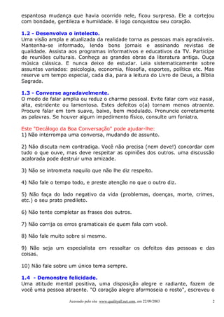 espantosa mudança que havia ocorrido nele, ficou surpresa. Ele a cortejou
com bondade, gentileza e humildade. E logo conquistou seu coração.

1.2 - Desenvolva o intelecto.
Uma visão ampla e atualizada da realidade torna as pessoas mais agradáveis.
Mantenha-se informado, lendo bons jornais e assinando revistas de
qualidade. Assista aos programas informativos e educativos da TV. Participe
de reuniões culturais. Conheça as grandes obras da literatura antiga. Ouça
música clássica. E nunca deixe de estudar. Leia sistematicamente sobre
assuntos variados: psicologia, economia, filosofia, esportes, política etc. Mas
reserve um tempo especial, cada dia, para a leitura do Livro de Deus, a Bíblia
Sagrada.

1.3 - Converse agradavelmente.
O modo de falar amplia ou reduz o charme pessoal. Evite falar com voz nasal,
alta, estridente ou lamentosa. Estes defeitos o(a) tornam menos atraente.
Procure falar em tom suave, baixo, bem modulado. Pronuncie corretamente
as palavras. Se houver algum impedimento físico, consulte um foniatra.

Este "Decálogo da Boa Conversação" pode ajudar-lhe:
1) Não interrompa uma conversa, mudando de assunto.

2) Não discuta nem contradiga. Você não precisa (nem deve!) concordar com
tudo o que ouve, mas deve respeitar as opiniões dos outros. uma discussão
acalorada pode destruir uma amizade.

3) Não se intrometa naquilo que não lhe diz respeito.

4) Não fale o tempo todo, e preste atenção no que o outro diz.

5) Não faça do lado negativo da vida (problemas, doenças, morte, crimes,
etc.) o seu prato predileto.

6) Não tente completar as frases dos outros.

7) Não corrija os erros gramaticais de quem fala com você.

8) Não fale muito sobre si mesmo.

9) Não seja um especialista em ressaltar os defeitos das pessoas e das
coisas.

10) Não fale sobre um único tema sempre.

1.4 - Demonstre felicidade.
Uma atitude mental positiva, uma disposição alegre e radiante, fazem de
você uma pessoa atraente. "O coração alegre aformoseia o rosto", escreveu o

                   Acessado pelo site www.qualityall.net.com, em 22/09/2003   2
 