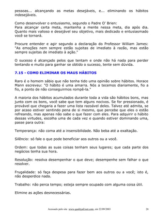 pessoas... alcançando as metas desejáveis, e... eliminando os hábitos
indesejáveis.

Como desenvolver o entusiasmo, segundo o Padre O' Brien:
Para alcançar certa meta, mantenha a mente nessa meta, dia após dia.
Quanto mais valioso e desejável seu objetivo, mais dedicado e entusiasmado
você se tornará.

Procure entender e agir segundo a declaração do Professor William James:
"As emoções nem sempre estão sujeitas de imediato à razão, mas estão
sempre sujeitas de imediato à ação."

O sucesso é alcançado pelos que tentam e onde não há nada para perder
tentando e muito para ganhar se obtido o sucesso, tente sem dúvida.

7.15 - COMO ELIMINAR OS MAUS HÁBITOS

Raro é o homem sábio que não tenha tido uma opinião sobre hábitos. Horace
Mann escreveu: "O hábito é uma amarra. Nós a tecemos diariamente, fio a
fio, a ponto de não conseguirmos rompê-la."

A maioria dos hábitos acumulados durante toda a vida são hábitos bons, mas
junto com os bons, você sabe que tem alguns nocivos. Se for pressionado, é
provável que chegaria a fazer uma lista razoável deles. Talvez até admita, se
por acaso estiver sentindo pena de si mesmo, que percebe que eles o estão
refreando, mas apenas não sabe o que fazer com eles. Para adquirir o hábito
dessas virtudes, escolha uma de cada vez e quando estiver dominando uma,
passe para outra:

Temperança: não coma até a insensibilidade. Não beba até a exaltação.

Silêncio: só fale o que pode beneficiar aos outros ou a você.

Ordem: que todas as suas coisas tenham seus lugares; que cada parte dos
negócios tenha sua hora.

Resolução: resolva desempenhar o que deve; desempenhe sem falhar o que
resolver.

Frugalidade: só faça despesa para fazer bem aos outros ou a você; isto é,
não desperdice nada.

Trabalho: não perca tempo; esteja sempre ocupado com alguma coisa útil.

Elimine as ações desnecessárias.



                   Acessado pelo site www.qualityall.net.com, em 22/09/2003   28
 