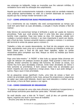 seu emprego no telégrafo, todas as invenções que lhe valeram milhões. O
verdadeiro lucro está na utilização dos subprodutos.

Aquele que está constantemente matando o tempo está na verdade matando
suas próprias oportunidades na vida! Já o homem destinado ao sucesso é
aquele que faz o tempo render tornando-o útil.

7.17 - COMO APROVEITAR SUAS PRIORIDADES AO MÁXIMO

Se o rendimento do seu trabalho não está correspondendo ao tempo que
você tem para fazer as suas atividades, a solução é muito simples e fácil de
realizar.

Esta técnica de economizar tempo é brilhante e pode ser usada de maneira
proveitosa. Tudo que você precisa fazer é uma lista dos seus projetos e
tarefas mais urgentes. Faça isso todos os dias. Em seguida, estude com
cuidado e numere dando o número 1 ao mais importante e assim por diante,
até o final da lista. Comece amanhã mesmo a abordar o número 1 e continue
até terminá-lo antes de passar para o número 2.

Trabalhe a lista em escala descendente. Ao final do dia prepare uma nova
lista, assinalando mais uma vez a prioridade máxima ao trabalho e ainda por
fazer. Deixe para o final do dia para fazer ligações, ações ou cartas
necessárias para completar sua lista. Risque os itens na medida que forem
sendo executados.

Faça uma lista-mestra " A FAZER" e liste tudo ou agrupe listas diversas em
lugar de rabiscar em pedaços avulsos de papel. Pode guardar a lista em sua
agenda. Anotar somente na cabeça não funciona. Se anotar as coisas, sua
mente fica livre para atividades criativas. Evite listar atividades de rotina e
liste somente as prioritárias. É bom colocar nesta lista as atividades que
dizem respeito aos seus objetivos a longo prazo. Veja o que pode delegar a
outros. Faça o que é mais prioridade.

Se as pequenas coisas significam muito, uma lista de coisas a fazer em
ordem de prioridade significa muito mais, porque lhe proporciona a segurança
de saber que nada está faltando. Assim que você descobre o melhor uso de
seu tempo, a hora de fazer passou a ser agora.

7.18 - COMO CONSEGUIR SE ORGANIZAR

"O objetivo principal de uma vida mais eficiente e produtiva é proporcionar a
você tempo suficiente para desfrutar parte dela." Michael LeBoeuf.

Se você decidiu usar a lista de "A Fazer", você já deu um grande passo.
Agora, organize seu local e sua mesa de trabalho:
- Arrume uma lata de lixo grande.

                   Acessado pelo site www.qualityall.net.com, em 22/09/2003   30
 