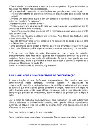 - Tire tudo de cima da mesa e esvazie todas as gavetas. Jogue fora todos os
itens que não forem mais necessários.
- O que você não necessita ter à mão deve ser guardado em outro lugar.
- Monte um sistema de arquivos com títulos, organizados para acesso rápido
   e fácil.
- Arrume um escaninho duplo e em um coloque o trabalho já executado e no
outro os trabalhos "a executar".
Orientações para trabalhar à Mesa:
- Tenha sempre um só projeto de cada vez sobre a mesa - o qual deve ser de
prioridade máxima do momento.
- Mantenha as coisas fora da mesa até o momento em que você está pronto
para examiná-las.
- Concentre-se naquela atividade até terminar. Não desvio seu trabalho para
outras atividades fáceis.
- Quando terminar uma tarefa, coloque-a no escaninho de saída e passe para
o próximo item de sua lista.
- Uma secretária pode ajudar a manter sua mesa arrumada e fazer com que
o item prioritário esteja lhe esperando sobre a mesa, no começo de cada dia.

* Pense com um lápis na mão. Concentre-se. Use o local de trabalho
exclusivamente para trabalhar, quando for necessário diminuir ou parar o
trabalho, faça-o num momento de satisfação. Se parar num ponto em que
está enguiçado, anote o problema e tente esclarecer o que está impedindo o
progresso. (Continua na parte 2).
Fonte: A universidade do Sucesso, Og Mandino



7.18.1 - MELHORE A SUA CAPACIDADE DE CONCENTRAÇÃO

A concentração é um fenômeno surpreendente. Na medida em que
concentramos nosso esforços, teremos sucesso. A capacidade de
concentração permitiu a muitos homens, de aptidões modestas, atingir cumes
de sucesso que nem alguns gênios puderam alcançar. Pense com um lápis na
mão. Quando você anota suas idéias, concentra toda a sua atenção nelas.
Sempre que precisar se concentrar, adote o hábito de pensar com o lápis à
mão.

Use o local de trabalho exclusivamente para trabalhar. Se não adotarmos
hábitos salutares no ambiente de trabalho, todo tipo de hábitos improdutivos
surgirão. Se alguém vier lhe visitar ou quando fizer uma pausa, levante-se e
afaste-se de sua mesa.

Para tirar melhor proveito de sua memória:

Decore os fatos quando estiver descansado. Nunca quando estiver cansado.


                  Acessado pelo site www.qualityall.net.com, em 22/09/2003   31
 