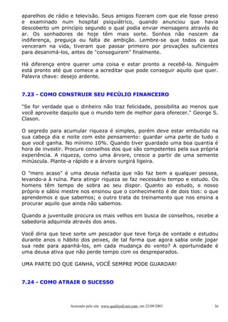 aparelhos de rádio e televisão. Seus amigos fizeram com que ele fosse preso
e examinado num hospital psiquiátrico, quando anunciou que havia
descoberto um princípio segundo o qual podia enviar mensagens através do
ar. Os sonhadores de hoje têm mais sorte. Sonhos não nascem da
indiferença, preguiça ou falta de ambição. Lembre-se que todos os que
venceram na vida, tiveram que passar primeiro por provações suficientes
para desanimá-los, antes de "conseguirem" finalmente.

Há diferença entre querer uma coisa e estar pronto a recebê-la. Ninguém
está pronto até que comece a acreditar que pode conseguir aquilo que quer.
Palavra chave: desejo ardente.


7.23 - COMO CONSTRUIR SEU PECÚLIO FINANCEIRO

"Se for verdade que o dinheiro não traz felicidade, possibilita ao menos que
você aproveite daquilo que o mundo tem de melhor para oferecer." George S.
Clason.

O segredo para acumular riqueza é simples, porém deve estar embutido na
sua cabeça dia e noite com este pensamento: guardar uma parte de tudo o
que você ganha. No mínimo 10%. Quando tiver guardado uma boa quantia é
hora de investir. Procure conselhos dos que são competentes pela sua própria
experiência. A riqueza, como uma árvore, cresce a partir de uma semente
minúscula. Plante-a rápido e a árvore surgirá ligeira.

O "mero acaso" é uma deusa nefasta que não faz bem a qualquer pessoa,
levando-a à ruína. Para atingir riqueza se faz necessário tempo e estudo. Os
homens têm tempo de sobra ao seu dispor. Quanto ao estudo, o nosso
próprio e sábio mestre nos ensinou que o conhecimento é de dois tios: o que
aprendemos e que sabemos; o outro trata do treinamento que nos ensina a
procurar aquilo que ainda não sabemos.

Quando a juventude procura os mais velhos em busca de conselhos, recebe a
sabedoria adquirida através dos anos.

Você diria que teve sorte um pescador que teve força de vontade e estudou
durante anos o hábito dos peixes, de tal forma que agora sabia onde jogar
sua rede para apanhá-los, em cada mudança do vento? A oportunidade é
uma deusa ativa que não perde tempo com os despreparados.

UMA PARTE DO QUE GANHA, VOCÊ SEMPRE PODE GUARDAR!


7.24 - COMO ATRAIR O SUCESSO



                  Acessado pelo site www.qualityall.net.com, em 22/09/2003   36
 
