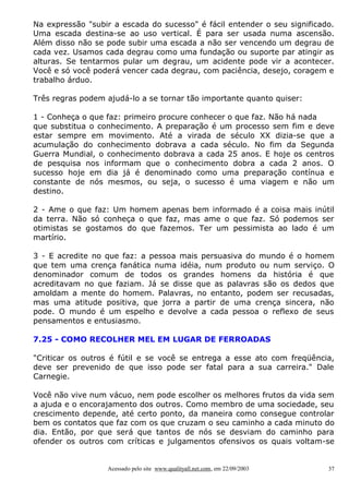 Na expressão "subir a escada do sucesso" é fácil entender o seu significado.
Uma escada destina-se ao uso vertical. É para ser usada numa ascensão.
Além disso não se pode subir uma escada a não ser vencendo um degrau de
cada vez. Usamos cada degrau como uma fundação ou suporte par atingir as
alturas. Se tentarmos pular um degrau, um acidente pode vir a acontecer.
Você e só você poderá vencer cada degrau, com paciência, desejo, coragem e
trabalho árduo.

Três regras podem ajudá-lo a se tornar tão importante quanto quiser:

1 - Conheça o que faz: primeiro procure conhecer o que faz. Não há nada
que substitua o conhecimento. A preparação é um processo sem fim e deve
estar sempre em movimento. Até a virada de século XX dizia-se que a
acumulação do conhecimento dobrava a cada século. No fim da Segunda
Guerra Mundial, o conhecimento dobrava a cada 25 anos. E hoje os centros
de pesquisa nos informam que o conhecimento dobra a cada 2 anos. O
sucesso hoje em dia já é denominado como uma preparação contínua e
constante de nós mesmos, ou seja, o sucesso é uma viagem e não um
destino.

2 - Ame o que faz: Um homem apenas bem informado é a coisa mais inútil
da terra. Não só conheça o que faz, mas ame o que faz. Só podemos ser
otimistas se gostamos do que fazemos. Ter um pessimista ao lado é um
martírio.

3 - E acredite no que faz: a pessoa mais persuasiva do mundo é o homem
que tem uma crença fanática numa idéia, num produto ou num serviço. O
denominador comum de todos os grandes homens da história é que
acreditavam no que faziam. Já se disse que as palavras são os dedos que
amoldam a mente do homem. Palavras, no entanto, podem ser recusadas,
mas uma atitude positiva, que jorra a partir de uma crença sincera, não
pode. O mundo é um espelho e devolve a cada pessoa o reflexo de seus
pensamentos e entusiasmo.

7.25 - COMO RECOLHER MEL EM LUGAR DE FERROADAS

"Criticar os outros é fútil e se você se entrega a esse ato com freqüência,
deve ser prevenido de que isso pode ser fatal para a sua carreira." Dale
Carnegie.

Você não vive num vácuo, nem pode escolher os melhores frutos da vida sem
a ajuda e o encorajamento dos outros. Como membro de uma sociedade, seu
crescimento depende, até certo ponto, da maneira como consegue controlar
bem os contatos que faz com os que cruzam o seu caminho a cada minuto do
dia. Então, por que será que tantos de nós se desviam do caminho para
ofender os outros com críticas e julgamentos ofensivos os quais voltam-se


                  Acessado pelo site www.qualityall.net.com, em 22/09/2003   37
 
