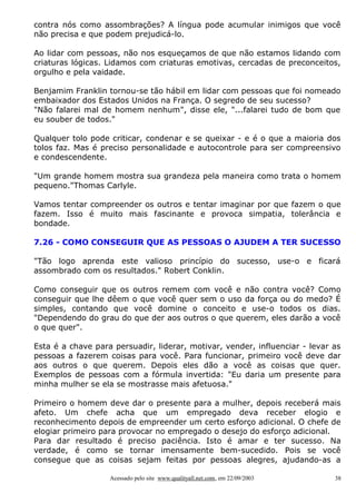 contra nós como assombrações? A língua pode acumular inimigos que você
não precisa e que podem prejudicá-lo.

Ao lidar com pessoas, não nos esqueçamos de que não estamos lidando com
criaturas lógicas. Lidamos com criaturas emotivas, cercadas de preconceitos,
orgulho e pela vaidade.

Benjamim Franklin tornou-se tão hábil em lidar com pessoas que foi nomeado
embaixador dos Estados Unidos na França. O segredo de seu sucesso?
"Não falarei mal de homem nenhum", disse ele, "...falarei tudo de bom que
eu souber de todos."

Qualquer tolo pode criticar, condenar e se queixar - e é o que a maioria dos
tolos faz. Mas é preciso personalidade e autocontrole para ser compreensivo
e condescendente.

"Um grande homem mostra sua grandeza pela maneira como trata o homem
pequeno."Thomas Carlyle.

Vamos tentar compreender os outros e tentar imaginar por que fazem o que
fazem. Isso é muito mais fascinante e provoca simpatia, tolerância e
bondade.

7.26 - COMO CONSEGUIR QUE AS PESSOAS O AJUDEM A TER SUCESSO

"Tão logo aprenda este valioso princípio do sucesso, use-o e ficará
assombrado com os resultados." Robert Conklin.

Como conseguir que os outros remem com você e não contra você? Como
conseguir que lhe dêem o que você quer sem o uso da força ou do medo? É
simples, contando que você domine o conceito e use-o todos os dias.
"Dependendo do grau do que der aos outros o que querem, eles darão a você
o que quer".

Esta é a chave para persuadir, liderar, motivar, vender, influenciar - levar as
pessoas a fazerem coisas para você. Para funcionar, primeiro você deve dar
aos outros o que querem. Depois eles dão a você as coisas que quer.
Exemplos de pessoas com a fórmula invertida: "Eu daria um presente para
minha mulher se ela se mostrasse mais afetuosa."

Primeiro o homem deve dar o presente para a mulher, depois receberá mais
afeto. Um chefe acha que um empregado deva receber elogio e
reconhecimento depois de empreender um certo esforço adicional. O chefe de
elogiar primeiro para provocar no empregado o desejo do esforço adicional.
Para dar resultado é preciso paciência. Isto é amar e ter sucesso. Na
verdade, é como se tornar imensamente bem-sucedido. Pois se você
consegue que as coisas sejam feitas por pessoas alegres, ajudando-as a

                   Acessado pelo site www.qualityall.net.com, em 22/09/2003   38
 