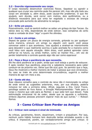 2.2 - Exercite vigorosamente seu corpo.
O corpo necessita desenvolver exercícios físicos. Sapatear ou agredir a
qualquer que cruzar seu caminho pode lhe parecer útil, mas não põe todo seu
corpo em atividade e, além disso, pode causar-lhe problemas. O que lhe
ajudará, sem dúvida, será correr cem metros, dois quilômetros, ou a
distância necessária para que sinta ter esgotado o excesso de energia
provocado pelo aumento da adrenalina no sangue.

2.3 - Grite um pouco.
Possivelmente, você se sentirá melhor se soltar um gritaço do tipo Tarzan. Ou
talvez dois ou três, dependendo de onde estiver. Isso compensa de certo
modo a vontade de dizer "algo" a quem lhe ofendeu.

2.4 - Conte a um amigo.
Depois de gastar um pouco de energia correndo, gritando ou por qualquer
outra maneira, procure um amigo ou alguém com quem você possa
conversar sobre o que aconteceu. Isso ajudará a analisar-se interiormente
para descobrir o que realmente ocorreu e quão acertada foi a maneira como
você lidou com aquela situação. Além disso, você poderá aprender como
esfriar-se no futuro, ou ainda melhor, como se manter frio... em vez de
perder totalmente o controle quando algo não sair como esperava!

2.5 - Peça a Deus a paciência de que necessita.
Ele lhe dará paciência se a pedir, ainda que você esteja a ponto de estourar.
E após receber Sua paciência, peça-Lhe a sabedoria necessária para saber
conduzir-se da próxima vez. Deixe que Ele o(a) guie. Se permitir que o faça,
Deus lhe mostrará a melhor maneira de tratar a pessoa que o(a) enraiveceu.
Ou caso se trate de uma determinada circunstância, sugerirá a melhor
maneira de agir em meio a ela.

2.6 - Conte até dez.
Esse clássico conselho para o controle da raiva não é mencionado no artigo
de onde extraí as sugestões anteriores, mas, por sua eficácia, poderia
inclusive ter sido a primeira delas. Afinal, segundo a Dra. Carol Travis,
psicóloga autora do livro Raiva: a Emoção Malcompreendida: "Vale para o
corpo o mesmo que vale para as flechas: o que sobe tem que descer. Toda
estimulação emocional há de ceder, desde que se aguarde o suficiente,
embora algumas pessoas precisem esperar mais do que outras." -- Robson
Ramos

        3 - Como Criticar Sem Perder os Amigos
3.1 - Criticar nem sempre é sinal de inimizade.

As críticas, geralmente, ferem, desanimam, irritam e prejudicam. Por isso,
nenhum outro hábito humano tem destruído tantas amizades quanto o da
crítica. E impossível, porém, ser verdadeiramente amigo sem criticar. O
                   Acessado pelo site www.qualityall.net.com, em 22/09/2003   4
 