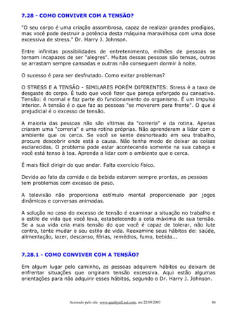7.28 - COMO CONVIVER COM A TENSÃO?

"O seu corpo é uma criação assombrosa, capaz de realizar grandes prodígios,
mas você pode destruir a potência desta máquina maravilhosa com uma dose
excessiva de stress." Dr. Harry J. Johnson.

Entre infinitas possibilidades de entretenimento, milhões de pessoas se
tornam incapazes de ser "alegres". Muitas dessas pessoas são tensas, outras
se arrastam sempre cansadas e outras não conseguem dormir à noite.

O sucesso é para ser desfrutado. Como evitar problemas?

O STRESS E A TENSÃO - SIMILARES PORÉM DIFERENTES: Stress é a taxa de
desgaste do corpo. É tudo que você fizer que pareça esforçado ou cansativo.
Tensão: é normal e faz parte do funcionamento do organismo. É um impulso
interior. A tensão é o que faz as pessoas "se moverem para frente". O que é
prejudicial é o excesso de tensão.

A maioria das pessoas não são vítimas da "correria" e da rotina. Apenas
criaram uma "correria" e uma rotina próprias. Não aprenderam a lidar com o
ambiente que os cerca. Se você se sente desnorteado em seu trabalho,
procure descobrir onde está a causa. Não tenha medo de deixar as coisas
esclarecidas. O problema pode estar acontecendo somente na sua cabeça e
você está tenso à toa. Aprenda a lidar com o ambiente que o cerca.

É mais fácil dirigir do que andar. Falta exercício físico.

Devido ao fato da comida e da bebida estarem sempre prontas, as pessoas
tem problemas com excesso de peso.

A televisão não proporciona estímulo mental proporcionado por jogos
dinâmicos e conversas animadas.

A solução no caso do excesso de tensão é examinar a situação no trabalho e
o estilo de vida que você leva, estabelecendo a cota máxima de sua tensão.
Se a sua vida cria mais tensão do que você é capaz de tolerar, não lute
contra, tente mudar o seu estilo de vida. Reexamine seus hábitos de: saúde,
alimentação, lazer, descanso, férias, remédios, fumo, bebida...


7.28.1 - COMO CONVIVER COM A TENSÃO?

Em algum lugar pelo caminho, as pessoas adquirem hábitos ou deixam de
enfrentar situações que originam tensão excessiva. Aqui estão algumas
orientações para não adquirir esses hábitos, segundo o Dr. Harry J. Johnson.



                    Acessado pelo site www.qualityall.net.com, em 22/09/2003   40
 