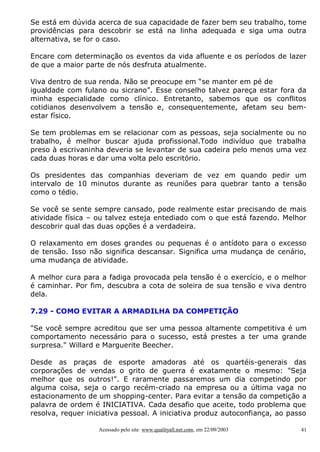 Se está em dúvida acerca de sua capacidade de fazer bem seu trabalho, tome
providências para descobrir se está na linha adequada e siga uma outra
alternativa, se for o caso.

Encare com determinação os eventos da vida afluente e os períodos de lazer
de que a maior parte de nós desfruta atualmente.

Viva dentro de sua renda. Não se preocupe em “se manter em pé de
igualdade com fulano ou sicrano”. Esse conselho talvez pareça estar fora da
minha especialidade como clínico. Entretanto, sabemos que os conflitos
cotidianos desenvolvem a tensão e, consequentemente, afetam seu bem-
estar físico.

Se tem problemas em se relacionar com as pessoas, seja socialmente ou no
trabalho, é melhor buscar ajuda profissional.Todo indivíduo que trabalha
preso à escrivaninha deveria se levantar de sua cadeira pelo menos uma vez
cada duas horas e dar uma volta pelo escritório.

Os presidentes das companhias deveriam de vez em quando pedir um
intervalo de 10 minutos durante as reuniões para quebrar tanto a tensão
como o tédio.

Se você se sente sempre cansado, pode realmente estar precisando de mais
atividade física – ou talvez esteja entediado com o que está fazendo. Melhor
descobrir qual das duas opções é a verdadeira.

O relaxamento em doses grandes ou pequenas é o antídoto para o excesso
de tensão. Isso não significa descansar. Significa uma mudança de cenário,
uma mudança de atividade.

A melhor cura para a fadiga provocada pela tensão é o exercício, e o melhor
é caminhar. Por fim, descubra a cota de soleira de sua tensão e viva dentro
dela.

7.29 - COMO EVITAR A ARMADILHA DA COMPETIÇÃO

"Se você sempre acreditou que ser uma pessoa altamente competitiva é um
comportamento necessário para o sucesso, está prestes a ter uma grande
surpresa." Willard e Marguerite Beecher.

Desde as praças de esporte amadoras até os quartéis-generais das
corporações de vendas o grito de guerra é exatamente o mesmo: "Seja
melhor que os outros!". E raramente passaremos um dia competindo por
alguma coisa, seja o cargo recém-criado na empresa ou a última vaga no
estacionamento de um shopping-center. Para evitar a tensão da competição a
palavra de ordem é INICIATIVA. Cada desafio que aceite, todo problema que
resolva, requer iniciativa pessoal. A iniciativa produz autoconfiança, ao passo

                   Acessado pelo site www.qualityall.net.com, em 22/09/2003   41
 
