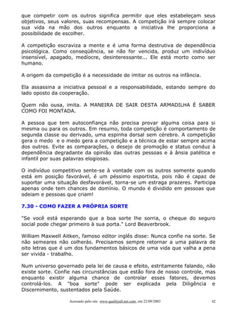 que competir com os outros significa permitir que eles estabeleçam seus
objetivos, seus valores, suas recompensas. A competição irá sempre colocar
sua vida na mão dos outros enquanto a iniciativa lhe proporciona a
possibilidade de escolher.

A competição escraviza a mente e é uma forma destrutiva de dependência
psicológica. Como conseqüência, se não for vencida, produz um indivíduo
insensível, apagado, medíocre, desinteressante... Ele está morto como ser
humano.

A origem da competição é a necessidade de imitar os outros na infância.

Ela assassina a iniciativa pessoal e a responsabilidade, estando sempre do
lado oposto da cooperação.

Quem não ousa, imita. A MANEIRA DE SAIR DESTA ARMADILHA É SABER
COMO FOI MONTADA.

A pessoa que tem autoconfiança não precisa provar alguma coisa para si
mesma ou para os outros. Em resumo, toda competição é comportamento de
segunda classe ou derivado, uma espinha dorsal sem cérebro. A competição
gera o medo e o medo gera a competição e a técnica de estar sempre acima
dos outros. Evite as comparações, o desejo de promoção e status conduz à
dependência degradante da opinião das outras pessoas e à ânsia patética e
infantil por suas palavras elogiosas.

O indivíduo competitivo sente-se à vontade com os outros somente quando
está em posição favorável, é um péssimo esportista, pois não é capaz de
suportar uma situação desfavorável, torna-se um estraga prazeres. Participa
apenas onde tem chances de domínio. O mundo é dividido em pessoas que
odeiam e pessoas que criam!

7.30 - COMO FAZER A PRÓPRIA SORTE

"Se você está esperando que a boa sorte lhe sorria, o cheque do seguro
social pode chegar primeiro à sua porta." Lord Beaverbrook.

William Maxwell Aitken, famoso editor inglês disse: Nunca confie na sorte. Se
não semeares não colherás. Precisamos sempre retornar a uma palavra de
oito letras que é um dos fundamentos básicos de uma vida que valha a pena
ser vivida - trabalho.

Num universo governado pela lei de causa e efeito, estritamente falando, não
existe sorte. Confie nas circunstâncias que estão fora de nosso controle, mas
enquanto existir alguma chance de controlar esses fatores, devemos
controlá-los. A "boa sorte" pode ser explicada pela Diligência e
Discernimento, sustentados pela Saúde.

                   Acessado pelo site www.qualityall.net.com, em 22/09/2003   42
 
